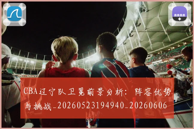 CBA辽宁队卫冕前景分析：阵容优势与挑战_20260523194940_20260606165313