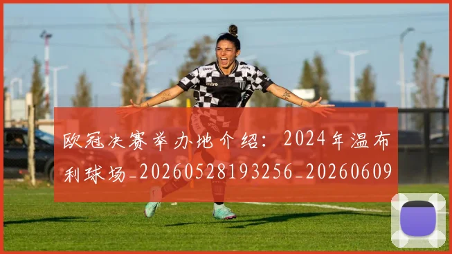 欧冠决赛举办地介绍:2024年温布利球场_20260528193256_20260609224322