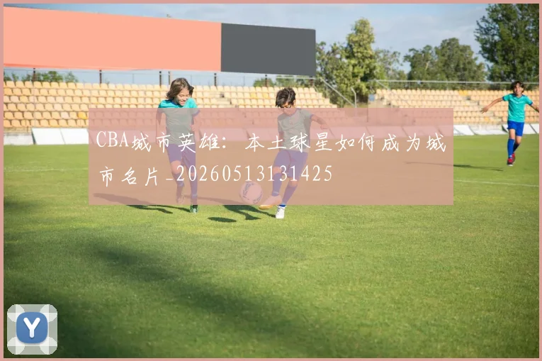 CBA城市英雄:本土球星如何成为城市名片_20260513131425