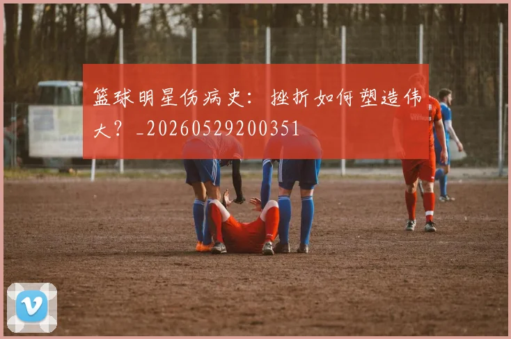 篮球明星伤病史：挫折如何塑造伟大？_20260529200351