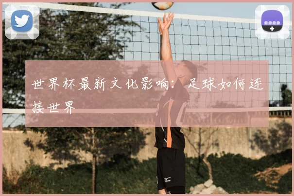 世界杯最新文化影响：足球如何连接世界
