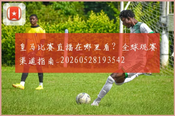 皇马比赛直播在哪里看?全球观赛渠道指南_20260528193542