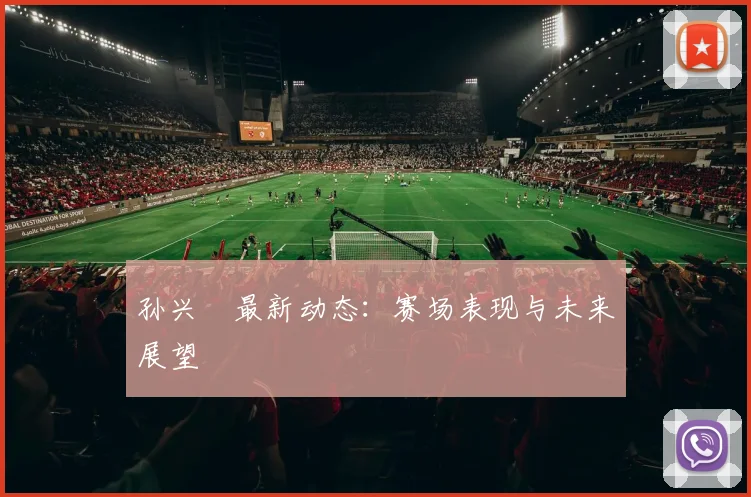 孙兴慜最新动态：赛场表现与未来展望