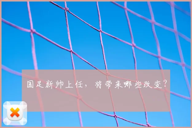 国足新帅上任,将带来哪些改变?