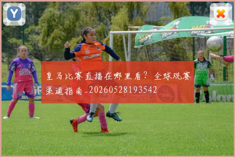 皇马比赛直播在哪里看?全球观赛渠道指南_20260528193542